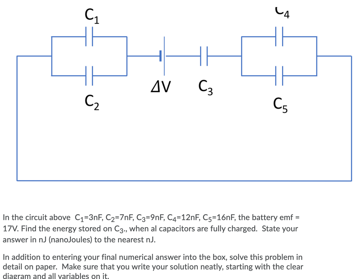 CA
AV
C3
C5
C2
In the circuit above C1=3nF, C2=7nF, C3=9nF, C4=12NF, C5=16NF, the battery emf =
17V. Find the energy stored on C3., when al capacitors are fully charged. State your
answer in nJ (nanoJoules) to the nearest nJ.
In addition to entering your final numerical answer into the box, solve this problem in
detail on paper. Make sure that you write your solution neatly, starting with the clear
diagram and all variables on it.
