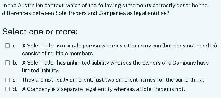 In the Australian context, which of the following statements correctly describe the
differences between Sole Traders and Companies as legal entities?
Select one or more:
a. A Sole Trader is a single person whereas a Company can (but does not need to)
consist of multiple members.
b. A Sole Trader has unlimited liability whereas the owners of a Company have
limited liability.
c. They are not really different, just two different names for the same thing.
d. A Company is a separate legal entity whereas a Sole Trader is not.