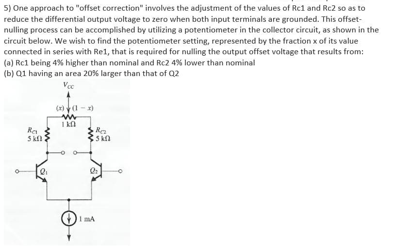 5) One approach to "offset correction" involves the adjustment of the values of Rc1 and Rc2 so as to
reduce the differential output voltage to zero when both input terminals are grounded. This offset-
nulling process can be accomplished by utilizing a potentiometer in the collector circuit, as shown in the
circuit below. We wish to find the potentiometer setting, represented by the fraction x of its value
connected in series with Re1, that is required for nulling the output offset voltage that results from:
(a) Rc1 being 4% higher than nominal and Rc2 4% lower than nominal
(b) Q1 having an area 20% larger than that of Q2
Vcc
(x) y (1 - x)
1 kN
5 kn
5 kn
1 mA
ww
