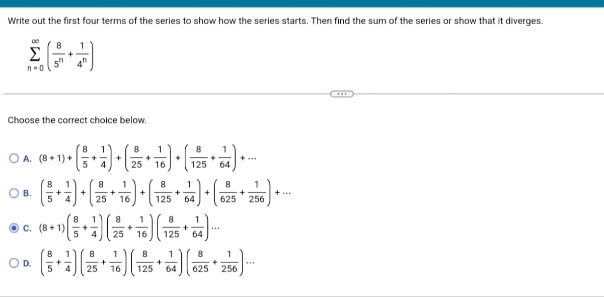 Write out the first four terms of the series to show how the series starts. Then find the sum of the series or show that it diverges.
00
8
1
Σ
4h
n=0
Choose the correct choice below.
8.
8
1
8.
1
O A. (8 + 1) +
5
+
4
25
16
125
64
8.
8.
1
8
1
O B.
+
25
+...
16
125
64
625
256
8.
1)
O c. (8 + 1) -+
4
+
125
64
...
25
16
8
1
8
1
8
1
O D.
+-
4
...
25
16
125
64
625
256
