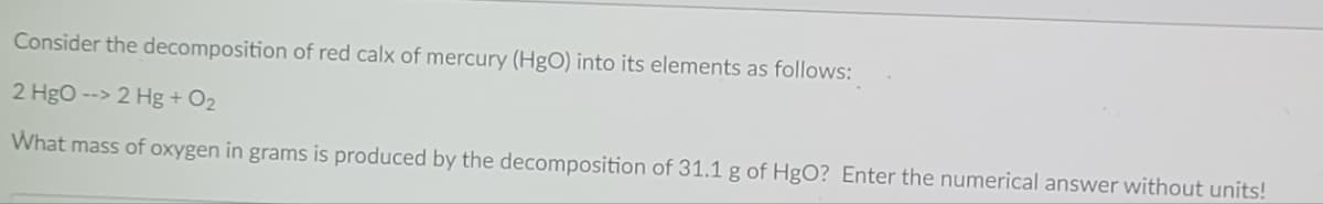 Consider the decomposition of red calx of mercury (HgO) into its elements as follows:
2 Hgo --> 2 Hg + O2
What mass of oxygen in grams is produced by the decomposition of 31.1 g of HgO? Enter the numerical answer without units!
