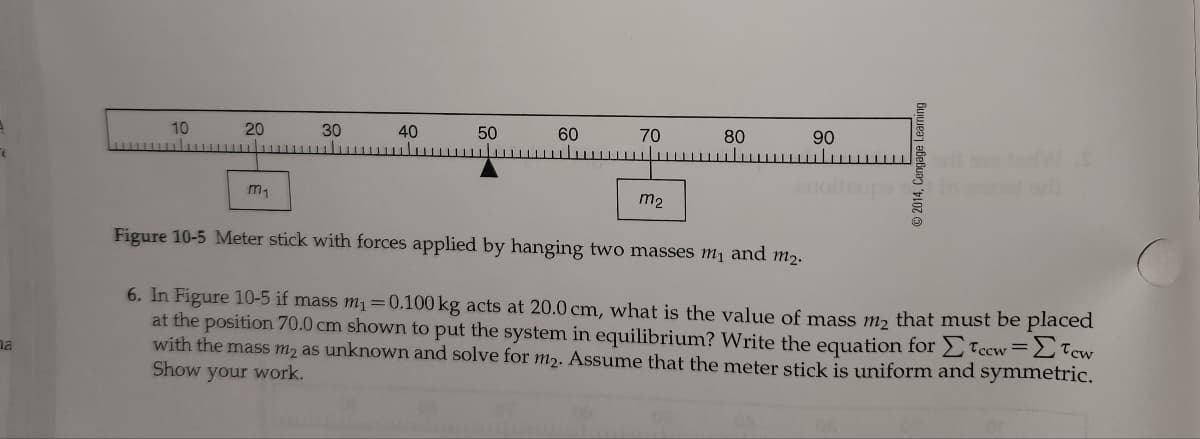 10
20
30
40
50
60
70
80
90
m2
Figure 10-5 Meter stick with forces applied by hanging two masses m and m2.
6. In Figure 10-5 if mass m1=0.100 kg acts at 20.0 cm, what is the value of mass m, that must be placed
at the position 70.0 cm shown to put the system in equilibrium? Write the equation for Tccw=LTcw
with the mass m2 as unknown and solve for m2. Assume that the meter stick is uniform and symmetric.
Show your work.
na
© 2014, Cengage Learning
