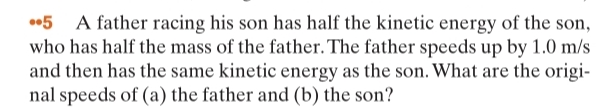 •5 A father racing his son has half the kinetic energy of the son,
who has half the mass of the father. The father speeds up by 1.0 m/s
and then has the same kinetic energy as the son. What are the origi-
nal speeds of (a) the father and (b) the son?
