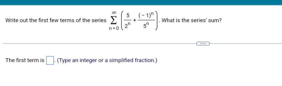 5
Write out the first few terms of the series >
(- 1)" `
What is the series' sum?
n = 0
5h
...
The first term is
(Type an integer or a simplified fraction.)
