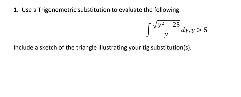 1. Use a Trigonometric substitution to evaluate the following:
Vy² – 25
-
-dy, y > 5
y
Include a sketch of the triangle illustrating your tig substitution(s).
