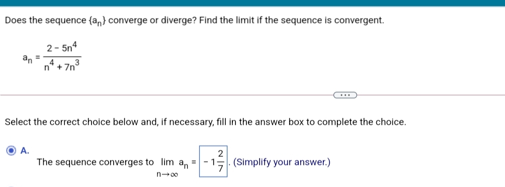 Does the sequence {an} converge or diverge? Find the limit if the sequence is convergent.
2- 5n4
an
%3D
4
n +7n'
...
Select the correct choice below and, if necessary, fill in the answer box to complete the choice.
O A.
The sequence converges to lim an
2
·15. (Simplify your answer.)
n-00
