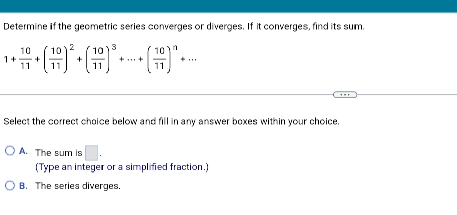 Determine if the geometric series converges or diverges. If it converges, find its sum.
10
2
10
10
10 )n
1+
+
-
11
11
11
11
Select the correct choice below and fill in any answer boxes within your choice.
O A. The sum is
(Type an integer or a simplified fraction.)
O B. The series diverges.
