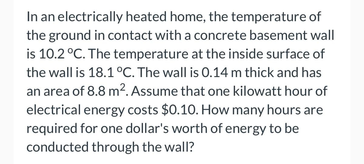 In an electrically heated home, the temperature of
the ground in contact with a concrete basement wall
is 10.2 °C. The temperature at the inside surface of
the wall is 18.1 °C. The wall is 0.14 m thick and has
an area of 8.8 m². Assume that one kilowatt hour of
electrical energy costs $0.10. How many hours are
required for one dollar's worth of energy to be
conducted through the wall?
