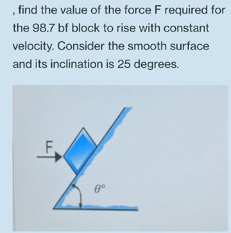 , find the value of the force F required for
the 98.7 bf block to rise with constant
velocity. Consider the smooth surface
and its inclination is 25 degrees.
0°

