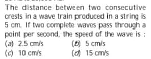 The distance between two consecutive
crests in a wave train produced in a string is
5 cm. If two complete waves pass through a
point per second, the speed of the wave is :
(a) 2.5 cm/s
(c) 10 cm/s
(6) 5 cm/s
(d) 15 cm/s
