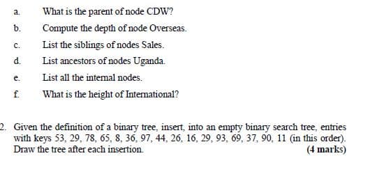 a.
What is the parent of node CDW?
b.
Compute the depth of node Overseas.
List the siblings of nodes Sales.
с.
d.
List ancestors of nodes Uganda.
е.
List all the intemal nodes.
f.
What is the height of International?
2. Given the definition of a binary tree, insert, into an empty binary search tree, entries
with keys 53, 29, 78, 65, 8, 36, 97, 44, 26, 16, 29, 93, 69, 37, 90, 11 (in this order).
Draw the tree after each insertion.
(4 marks)
