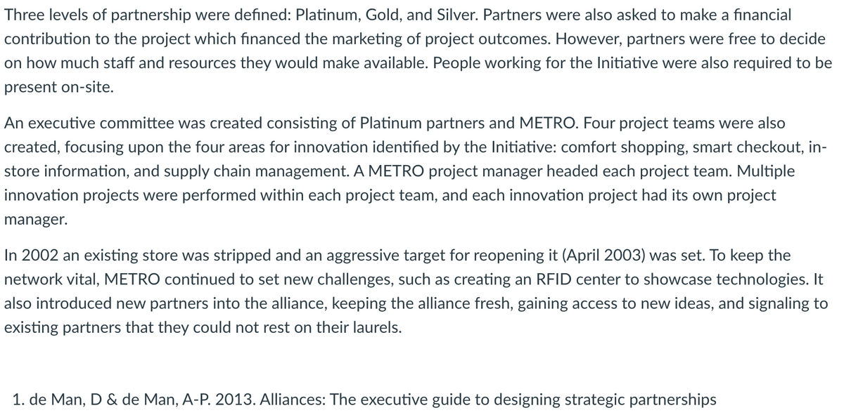 Three levels of partnership were defined: Platinum, Gold, and Silver. Partners were also asked to make a financial
contribution to the project which financed the marketing of project outcomes. However, partners were free to decide
on how much staff and resources they would make available. People working for the Initiative were also required to be
present on-site.
An executive committee was created consisting of Platinum partners and METRO. Four project teams were also
created, focusing upon the four areas for innovation identified by the Initiative: comfort shopping, smart checkout, in-
store information, and supply chain management. A METRO project manager headed each project team. Multiple
innovation projects were performed within each project team, and each innovation project had its own project
manager.
In 2002 an existing store was stripped and an aggressive target for reopening it (April 2003) was set. To keep the
network vital, METRO continued to set new challenges, such as creating an RFID center to showcase technologies. It
also introduced new partners into the alliance, keeping the alliance fresh, gaining access to new ideas, and signaling to
existing partners that they could not rest on their laurels.
1. de Man, D & de Man, A-P. 2013. Alliances: The executive guide to designing strategic partnerships
