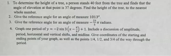 1. To determine the height of a tree, a person stands 40 feet from the tree and finds that the
angle of elevation at that point is 37 degrees. Find the height of the tree, to the nearest
whole number.
2. Give the reference angle for an angle of measure 1013°.
3. Give the reference angle for an angle of measure
2T radians.
4. Graph one period of y = -2 sin 3 (x -) + 1. Include a discussion of amplitude,
period, horizontal and vertical shifts, and midline. Give coordinates of the starting and
ending points of your graph, as well as the points 1/4, 1/2, and 3/4 of the way through the
period.
