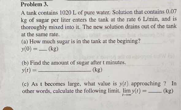 Problem 3.
A tank contains 1020 L of pure water. Solution that contains 0.07
kg of sugar per liter enters the tank at the rate 6 L/min, and is
thoroughly mixed into it. The new solution drains out of the tank
at the same rate.
(a) How much sugar is in the tank at the begining?
y(0) =– (kg)
-
(b) Find the amount of sugar after t minutes.
y(t) =
(kg)
(c) As t becomes large, what value is y(t) approaching ? In
other words, calculate the following limit. lim y(r) =.
- (kg)
%3D
