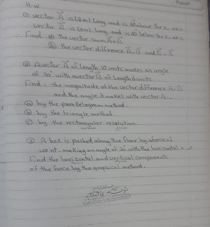 Egogbl
H.W
O vector A is (aml Long nd is 60above the xkis
Vectar B is (am) Lang and is 60 below the Xazis
Find o the vectar sum A+B
the vector difference A-B and B-A
O Avector Aof Length 10 units makes an angle
of 30 with avector B of Length 6units.
Find the
magnitude af the Vector difference A-B
and the angle it makes with vector A:-
by the parallelagram method.
O by the triangle methad.
© Jay the ectangular resalution.
A bax is pushed.along the floxsr by aforcenf
uo nt. making anangle of 3o with the horizontal x
Find the hoxizontal and vertical companents
of the force by the graphical methord.
ToJa
