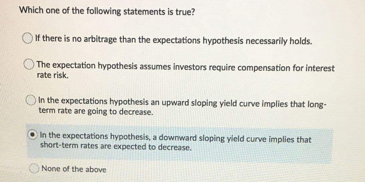 Which one of the following statements is true?
If there is no arbitrage than the expectations hypothesis necessarily holds.
The expectation hypothesis assumes investors require compensation for interest
rate risk.
In the expectations hypothesis an upward sloping yield curve implies that long-
term rate are going to decrease.
In the expectations hypothesis, a downward sloping yield curve implies that
short-term rates are expected to decrease.
None of the above
