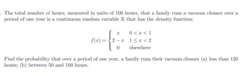 . The total number of hours, measured in units of 100 hours, that a family runs a vacuum cleaner over a
period of one year is a continuous random variable X that has the density function:
f(x) =
x
2-x
0
0 < x < 1
1<x<2
elsewhere
Find the probability that over a period of one year, a family runs their vacuum cleaner (a) less than 120
hours; (b) between 50 and 100 hours.