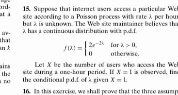 ord-
15. Suppose that internet users access a particular Wel
site according to a Poisson process with rate à per hour
but à is unknown. The Web site maintainer believes tha
A has a continuous distribution with p.d.f.
at a
av-
that
| 2e-24 for à > 0,
an k
s(a) =
otherwise.
Let X be the number of users who access the Wel
site during a one-hour period. If X =1 is observed, fine
the conditional p.d.f. of à given X = 1.
ains
the
s no
16. In this exercise, we shall prove that the three assump
