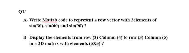 Q1/
A- Write Matlab code to represent a row vector with 3elements of
sin(30), sin(60) and sin(90) ?
B- Display the elements from row (2) Column (4) to row (3) Column (5)
in a 2D matrix with elements (5X5) ?
