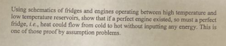 Using schematics of fridges and engines operating between high temperature and
low temperature reservoirs, show that if a perfect engine existed, so must a perfect
fridge, i.e., heat could flow from cold to hot without inputting any energy. This is
one of those proof by assumption problems.
