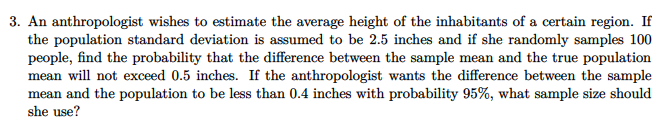 3. An anthropologist wishes to estimate the average height of the inhabitants of a certain region. If
the population standard deviation is assumed to be 2.5 inches and if she randomly samples 100
people, find the probability that the difference between the sample mean and the true population
mean will not exceed 0.5 inches. If the anthropologist wants the difference between the sample
mean and the population to be less than 0.4 inches with probability 95%, what sample size should
she use?
