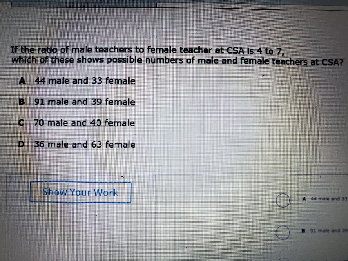 If the ratio of male teachers to female teacher at CSA is 4 to 7,
which of these shows possible numbers of male and female teachers at CSA?
A 44 male and 33 female
B
91 male and 39 female
C 70 male and 40 female
D 36 male and 63 female
Show Your Work
A 44 male and 33
B 91 male and 39
