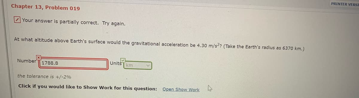 PRINTER VERST
Chapter 13, Problem 019
Your answer is partially correct. Try again.
At what altitude above Earth's surface would the gravitational acceleration be 4.30 m/s?? (Take the Earth's radius as 6370 km.)
Number
UnitsTkm
1788.8
the tolerance is +/-2%
Click if you would like to Show Work for this question: Open Show Work
