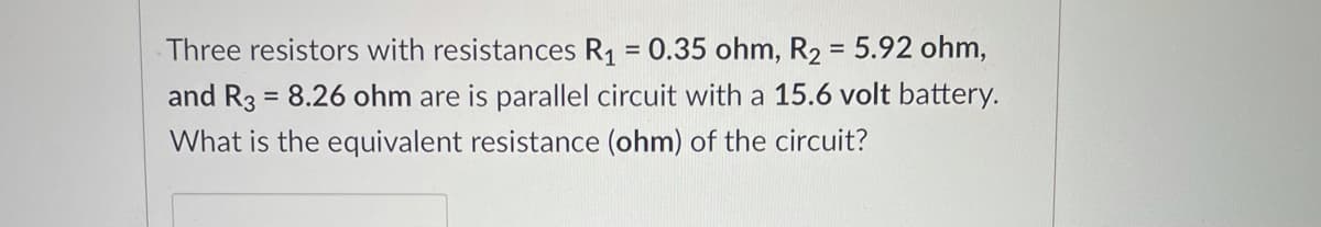 Three resistors with resistances R1 = 0.35 ohm, R2 = 5.92 ohm,
and R3 = 8.26 ohm are is parallel circuit with a 15.6 volt battery.
%3D
%3D
What is the equivalent resistance (ohm) of the circuit?
