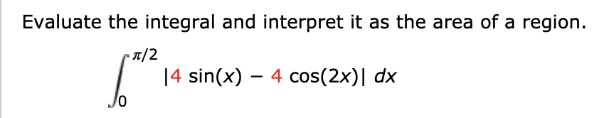 Evaluate the integral and interpret it as the area of a region.
•T/2
14 sin(x) – 4 cos(2x)| dx
