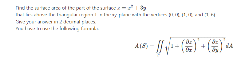 Find the surface area of the part of the surface z = x? + 3y
that lies above the triangular region T in the xy-plane with the vertices (0, 0), (1, 0), and (1, 6).
Give your answer in 2 decimal places.
You have to use the following formula:
2
dz
1+
dz
A (S) =
+
dA
dy
T
