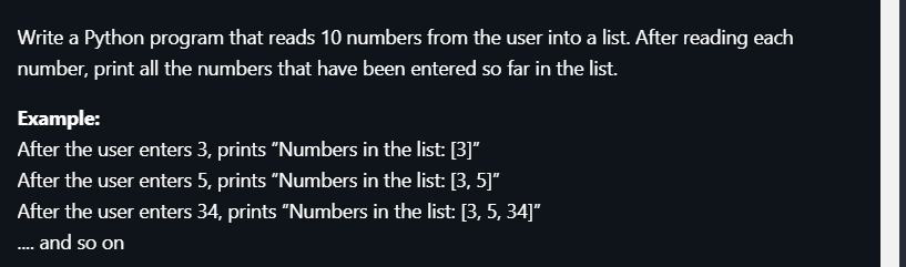 Write a Python program that reads 10 numbers from the user into a list. After reading each
number, print all the numbers that have been entered so far in the list.
Example:
After the user enters 3, prints "Numbers in the list: [3]"
After the user enters 5, prints "Numbers in the list: [3, 5]"
After the user enters 34, prints "Numbers in the list: [3, 5, 34]"
. and so on
