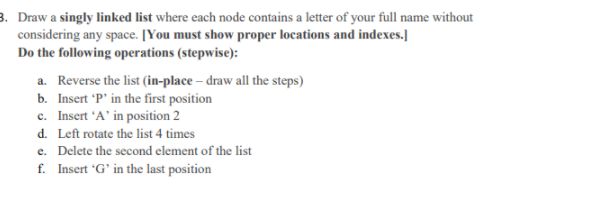 3. Draw a singly linked list where each node contains a letter of your full name without
considering any space. [You must show proper locations and indexes.]
Do the following operations (stepwise):
a. Reverse the list (in-place – draw all the steps)
b. Insert 'P' in the first position
c. Insert 'A' in position 2
d. Left rotate the list 4 times
e. Delete the second element of the list
f. Insert 'G' in the last position
