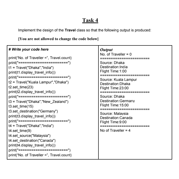 Task 4
Implement the design of the Travel class so that the following output is produced:
[You are not allowed to change the code below]
|# Write your code here
Оutput
No. of Traveller = 0
print("No. of Traveller =", Travel.count)
print("====:
t1 = Travel("Dhaka","India")
print(t1.display_travel_info())
print("==
t2 = Travel("Kuala Lampur","Dhaka")
12.set_time(23)
print(t2.display_travel_info())
print("=:
13 = Travel("Dhaka","New_Zealand")
t3.set_time(15)
t3.set_destination("Germany")
print(t3.display_travel_info())
print("=:
t4 = Travel("Dhaka","India")
t4.set_time(9)
t4.set_source("Malaysia")
14.set_destination("Canada")
print(t4.display_travel_info())
print("===
print("No. of Traveller =", Travel.count)
====")
Source: Dhaka
Destination:India
Flight Time:1:00
======")
Source: Kuala Lampur
Destination:Dhaka
Flight Time:23:00
=")
Source: Dhaka
Destination:Germany
Flight Time:15:00
Source: Malaysia
Destination:Canada
Flight Time:9:00
========")
No of Traveller = 4
========")
