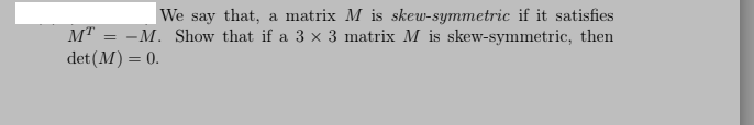 |We say that, a matrix M is skew-symmetric if it satisfies
MT = -M. Show that if a 3 x 3 matrix M is skew-symmetric, then
det (M) = 0.
%3D
