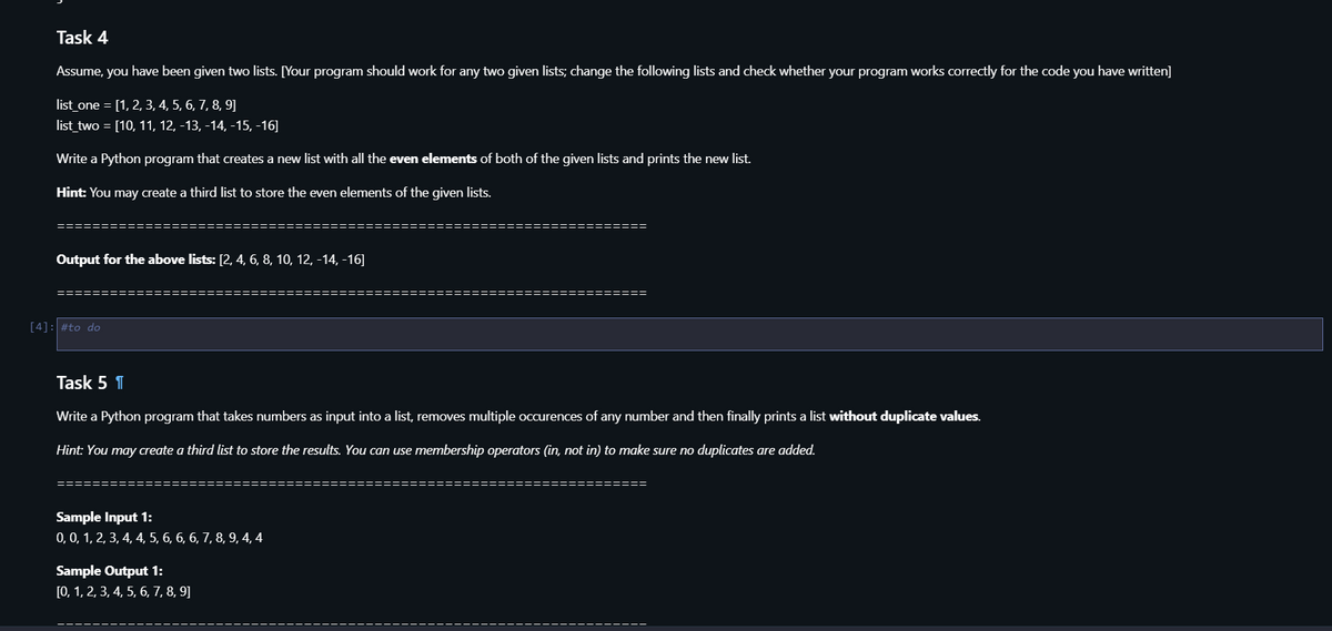 Task 4
Assume, you have been given two lists. [Your program should work for any two given lists; change the following lists and check whether your program works correctly for the code you have written]
list_one = [1, 2, 3, 4, 5, 6, 7, 8, 9]
list_two = [10, 11, 12, -13, -14, -15, -16]
Write a Python program that creates a new list with all the even elements of both of the given lists and prints the new list.
Hint: You may create a third list to store the even elements of the given lists.
Output for the above lists: [2, 4, 6, 8, 10, 12, -14, -16]
[4]: #to do
Task 5 1
Write a Python program that takes numbers as input into a list, removes multiple occurences of any number and then finally prints a list without duplicate values.
Hint: You may create a third list to store the results. You can use membership operators (in, not in) to make sure no duplicates are added.
===
Sample Input 1:
0, 0, 1, 2, 3, 4, 4, 5, 6, 6, 6, 7, 8, 9, 4, 4
Sample Output 1:
[0, 1, 2, 3, 4, 5, 6, 7, 8, 9]
