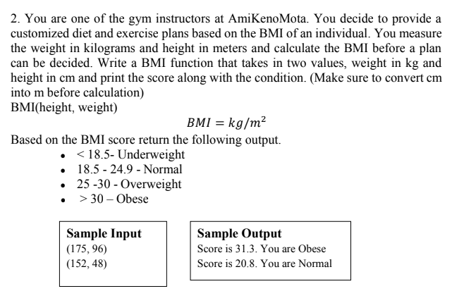 2. You are one of the gym instructors at AmiKenoMota. You decide to provide a
customized diet and exercise plans based on the BMI of an individual. You measure
the weight in kilograms and height in meters and calculate the BMI before a plan
can be decided. Write a BMI function that takes in two values, weight in kg and
height in cm and print the score along with the condition. (Make sure to convert cm
into m before calculation)
BMI(height, weight)
BMI = kg/m?
Based on the BMI score return the following output.
• < 18.5- Underweight
• 18.5 - 24.9 - Normal
• 25 -30 - Overweight
• > 30 – Obese
Sample Input
Sample Output
(175, 96)
Score is 31.3. You are Obese
(152, 48)
Score is 20.8. You are Normal
