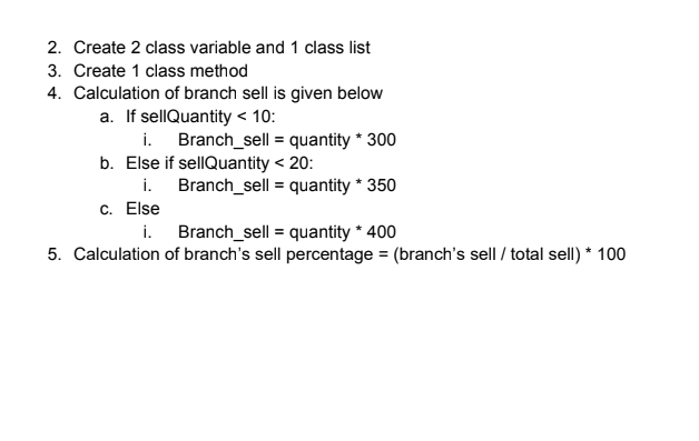 2. Create 2 class variable and 1 class list
3. Create 1 class method
4. Calculation of branch sell is given below
a. If sellQuantity < 10:
i. Branch_sell = quantity * 300
b. Else if sellQuantity < 20:
i. Branch_sell = quantity * 350
c. Else
i.
Branch_sell = quantity * 400
5. Calculation of branch's sell percentage = (branch's sell / total sell) * 100
