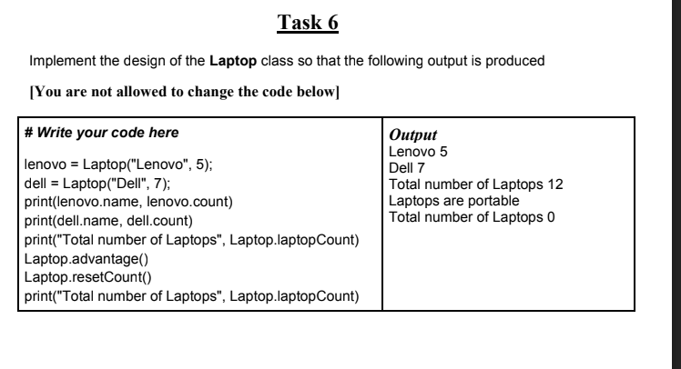 Task 6
Implement the design of the Laptop class so that the following output is produced
[You are not allowed to change the code below]
# Write your code here
Output
Lenovo 5
lenovo = Laptop("Lenovo", 5);
dell = Laptop("Dell", 7);
print(lenovo.name, lenovo.count)
print(dell.name, dell.count)
print("Total number of Laptops", Laptop.laptopCount)
Laptop.advantage()
Laptop.resetCount()
print("Total number of Laptops", Laptop.laptopCount)
Dell 7
Total number of Laptops 12
Laptops are portable
Total number of Laptops 0
