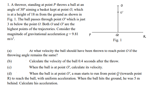 1. A thrower, standing at point P throws a ball at an
angle of 30° aiming a basket kept at point O, which
is at a height of 18 m from the ground as shown in
Fig. 1. The ball passes through point O' which is just
3 m below the point O. Both O and O' are the
highest points of the trajectories. Consider the
magnitude of gravitational acceleration g=9.81
m/s?.
o'
P
Q
R
Fig. 1
(a)
At what velocity the ball should have been thrown to reach point O if the
throwing angle remains the same?
(b)
Calculate the velocity of the ball 0.4 seconds after the throw.
(c)
When the ball is at point O', calculate its velocity.
(d)
R) to reach the ball, with uniform acceleration. When the ball hits the ground, he was 5 m
When the ball is at point O', a man starts to run from point Q (towards point
behind. Calculate his acceleration.
