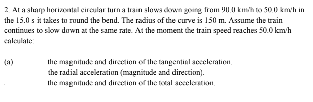 2. At a sharp horizontal circular turn a train slows down going from 90.0 km/h to 50.0 km/h in
the 15.0 s it takes to round the bend. The radius of the curve is 150 m. Assume the train
continues to slow down at the same rate. At the moment the train speed reaches 50.0 km/h
calculate:
the magnitude and direction of the tangential acceleration.
the radial acceleration (magnitude and direction).
the magnitude and direction of the total acceleration.
(a)
