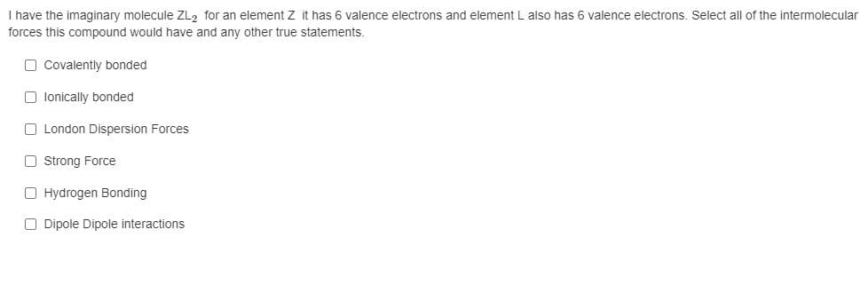 I have the imaginary molecule ZL, for an element Z it has 6 valence electrons and element L also has 6 valence electrons. Select all of the intermolecular
forces this compound would have and any other true statements.
O Covalently bonded
O lonically bonded
O London Dispersion Forces
O Strong Force
O Hydrogen Bonding
O Dipole Dipole interactions
