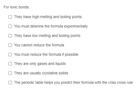 For ionic bonds:
They have high meting and boiling points
O You must deterine the formula experimentally
They have low melting and boiling points
O You cannot reduce the formula
You must reduce the formula if possible
O They are only gases and liquids
O They are usually crystaline solids
O The periodic table helps you predict their formula with the criss cross rule
