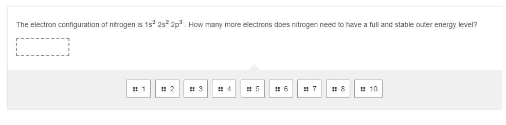 The electron configuration of nitrogen is 1s2 2s2 2p3. How many more electrons does nitrogen need to have a full and stable outer energy level?
:: 1
:: 2
: 3
: 4
:: 5
: 6
:: 7
:: 8
:: 10
