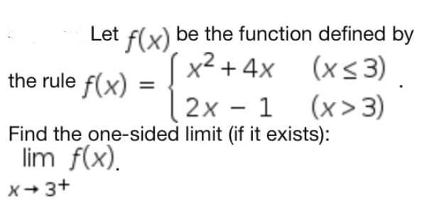 Let f(x) be the function defined by
x² + 4x (x<3)
2x - 1 (x>3)
the rule f(x)
Find the one-sided limit (if it exists):
lim f(x).
x+ 3+
