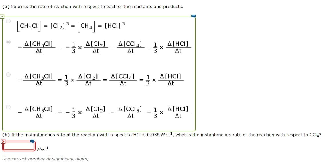 (a) Express the rate of reaction with respect to each of the reactants and products.
[CH;CI] = [C,]} = [CH4] = [HCI]3
A[CH3CI]
At
A[CI2]
At
A[CCI4]
At
A[HCI]
At
A[CH3CI]
At
A[CI,]
At
A[CCI4]
A[HCI]
At
At
_ A[CH,CI]
A[CI2]
A[CCI3]
1
A[HCI]
%3D
At
At
At
3.
At
(b) If the instantaneous rate of the reaction with respect to HCl is 0.038 M-s1, what is the instantaneous rate of the reaction with respect to CCI4?
M.s 1
Use correct number of significant digits;
