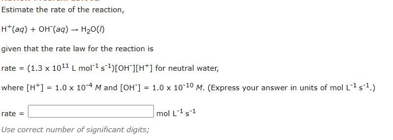 Estimate the rate of the reaction,
H*(aq) + OH (aq) – H20()
given that the rate law for the reaction is
rate
(1.3 x 1011 L mol1s1)[OH"][H*] for neutral water,
where [H*] = 1.0 x 104 M and [OH] = 1.0 x 1o 10 M. (Express your answer in units of mol L1 s1.)
rate =
mol L-1s1
Use correct number of significant digits;
