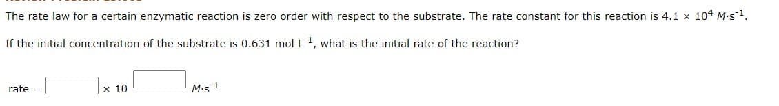 The rate law for a certain enzymatic reaction is zero order with respect to the substrate. The rate constant for this reaction is 4.1 x 104 M.s1.
If the initial concentration of the substrate is 0.631 mol L1, what is the initial rate of the reaction?
rate =
x 10
M-s-1
