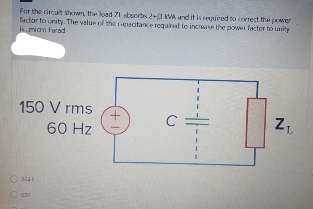 For the circuit shown, the load ZL absorbs 2+j3 kVA and it is required to correct the power
factor to unity. The value of the capacitance required to increase the power factor to unity
is..micro Farad
150 V rms
60 Hz
864.8
630
