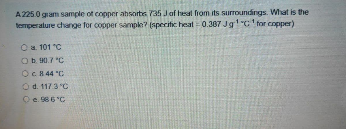 A 225.0 gram sample of copper absorbs 735 J of heat from its surroundings. What is the
temperature change for copper sample? (specific heat = 0.387 Jg °c for copper)
O a 101 °C
O b. 90.7 °C
Oc. 8.44 °C
d. 117.3 °C
e. 98.6 °C
