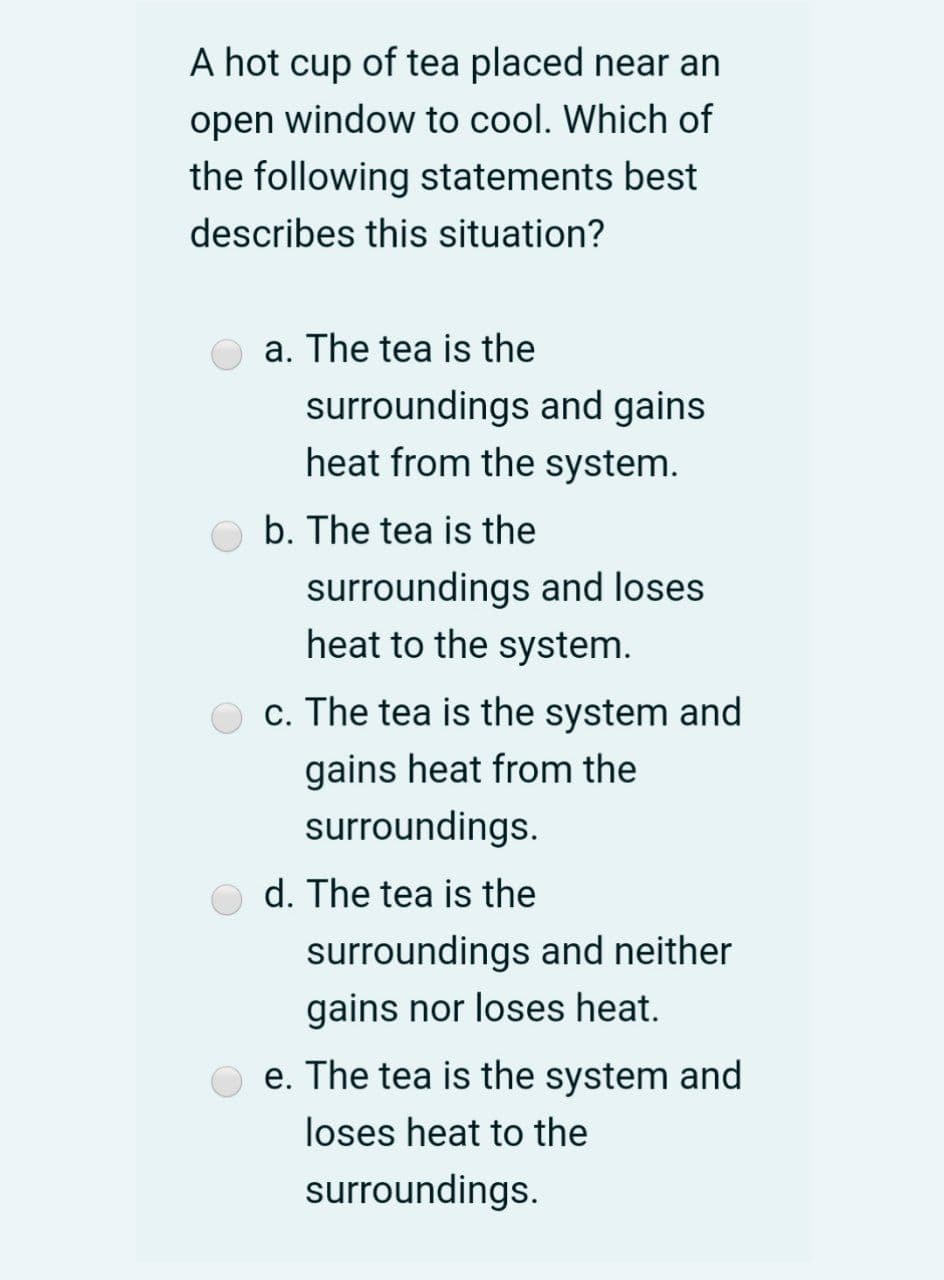 A hot cup of tea placed near an
open window to cool. Which of
the following statements best
describes this situation?
a. The tea is the
surroundings and gains
heat from the system.
b. The tea is the
surroundings and loses
heat to the system.
O c. The tea is the system and
gains heat from the
surroundings.
d. The tea is the
surroundings and neither
gains nor loses heat.
e. The tea is the system and
loses heat to the
surroundings.
